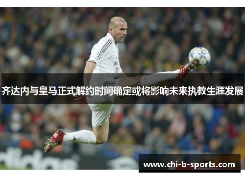 齐达内与皇马正式解约时间确定或将影响未来执教生涯发展