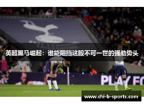 英超黑马崛起：谁能阻挡这股不可一世的强劲势头
