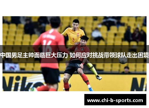 中国男足主帅面临巨大压力 如何应对挑战带领球队走出困境