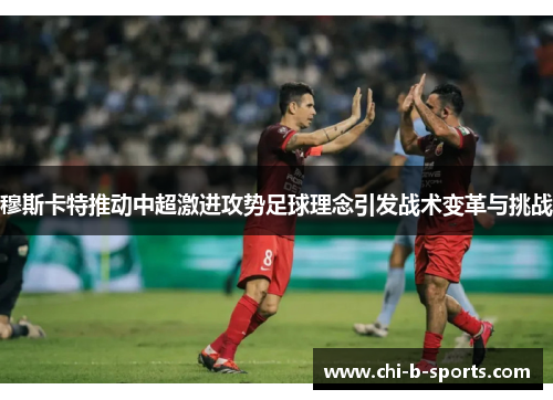 穆斯卡特推动中超激进攻势足球理念引发战术变革与挑战