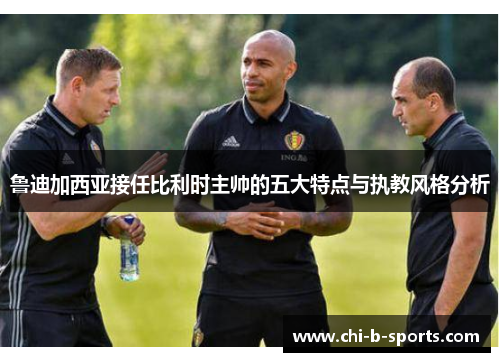 鲁迪加西亚接任比利时主帅的五大特点与执教风格分析